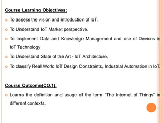 Course Learning Objectives:
 To assess the vision and introduction of IoT.
 To Understand IoT Market perspective.
 To Implement Data and Knowledge Management and use of Devices in
IoT Technology
 To Understand State of the Art - IoT Architecture.
 To classify Real World IoT Design Constraints, Industrial Automation in IoT.
Course Outcome(CO.1):
 Learns the definition and usage of the term “The Internet of Things” in
different contexts.
 