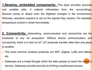 1.Sensing, embedded components: This layer provides accurate
and credible data. It collects information from the surroundings.
Sensors sense or detect even the slightest changes in the environment.
Whereas, actuators respond or act on the signals they receive. For example,
temperature control in smart thermostats.
2. Connectivity: Networking, communication and connectivity are the
fundanets of any Iot ecosystem. Without device communication and
connectivity, there is in fact no IoT. IoT protocols transfer data from one place
to another.
 The most common wireless protocols are WiFi, Zigbee, LoRa and cellular
etc.
 Gateways are a mode through which the data passes to reach the cloud or
servers. Gateways provide security by limiting unauthorized access.
 