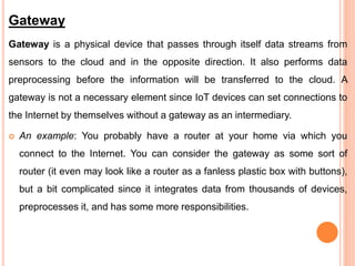 Gateway
Gateway is a physical device that passes through itself data streams from
sensors to the cloud and in the opposite direction. It also performs data
preprocessing before the information will be transferred to the cloud. A
gateway is not a necessary element since IoT devices can set connections to
the Internet by themselves without a gateway as an intermediary.
 An example: You probably have a router at your home via which you
connect to the Internet. You can consider the gateway as some sort of
router (it even may look like a router as a fanless plastic box with buttons),
but a bit complicated since it integrates data from thousands of devices,
preprocesses it, and has some more responsibilities.
 