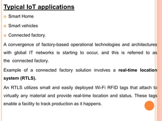 Typical IoT applications
 Smart Home
 Smart vehicles
 Connected factory.
A convergence of factory-based operational technologies and architectures
with global IT networks is starting to occur, and this is referred to as
the connected factory.
Example of a connected factory solution involves a real-time location
system (RTLS).
An RTLS utilizes small and easily deployed Wi-Fi RFID tags that attach to
virtually any material and provide real-time location and status. These tags
enable a facility to track production as it happens.
 