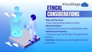 ETHICAL
CONSIDERATIONS
- Bias and Fairness:
- Risk of generating biased content.
- Misinformation:
- Potential for misuse in creating fake news.
- Intellectual Property:
- Concerns over ownership of AI-generated
content.
- Scenario: Debates around AI-generated art
ownership.
 