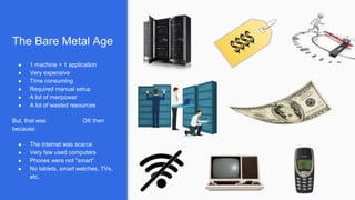 The Bare Metal Age
● 1 machine = 1 application
● Very expensive
● Time consuming
● Required manual setup
● A lot of manpower
● A lot of wasted resources
But, that was OK then
because:
● The internet was scarce
● Very few used computers
● Phones were not “smart”
● No tablets, smart watches, TVs,
etc.
 