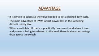 ADVANTAGE
• It is simple to calculate the value needed to get a desired duty cycle.
• The main advantage of PWM is that power loss in the switching
devices is very low.
• When a switch is off there is practically no current, and when it is on
and power is being transferred to the load, there is almost no voltage
drop across the switch.
 