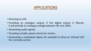 APPLICATIONS
• Dimming an LED.
• Providing an analogue output; if the digital output is filtered,
it will provide an analogue voltage between 0% and 100% .
• Generating audio signals.
• Providing variable speed control for motors.
• Generating a modulated signal, for example to drive an infrared LED
for a remote control.
 