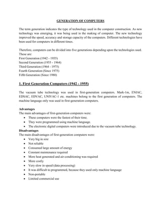 GENERATION OF COMPUTERS

The term generation indicates the type of technology used in the computer construction. As new
technology was emerging, it was being used in the making of computer. The new technology
improved the speed, accuracy and storage capacity of the computers. Different technologies have
been used for computers in different times.

Therefore, computers can be divided into five generations depending upon the technologies used.
These are:
First Generation (1942 - 1955)
Second Generation (1955 - 1964)
Third Generation (1964 - 1975)
Fourth Generation (Since 1975)
Fifth Generation (Since 1980)

1. First Generation Computers (1942 - 1955)

The vacuum tube technology was used in first-generation computers. Mark-1m, ENIAC,
EDSAC, EDVAC, UNIVAC-1 etc. machines belong to the first generation of computers. The
machine language only was used in first-generation computers.

Advantages
The main advantages of first-generation computers were:
    These computers were the fastest of their time.
    They were programmed using machine language.
    The electronic digital computers were introduced due to the vacuum tube technology.
Disadvantages
The main disadvantages of first-generation computers were:
    Very big in size
    Not reliable
    Consumed large amount of energy
    Constant maintenance required
    More heat generated and air-conditioning was required
    More costly
    Very slow in speed (data processing)
    It was difficult to programmed, because they used only machine language
    Non-portable
    Limited commercial use
 