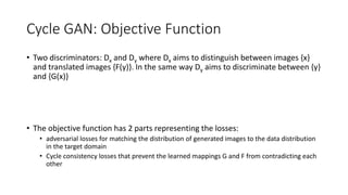 Cycle GAN: Objective Function
• Two discriminators: Dx and Dy where Dx aims to distinguish between images {x}
and translated images {F(y)}. In the same way Dy aims to discriminate between {y}
and {G(x)}
• The objective function has 2 parts representing the losses:
• adversarial losses for matching the distribution of generated images to the data distribution
in the target domain
• Cycle consistency losses that prevent the learned mappings G and F from contradicting each
other
 
