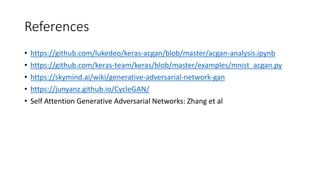 References
• https://github.com/lukedeo/keras-acgan/blob/master/acgan-analysis.ipynb
• https://github.com/keras-team/keras/blob/master/examples/mnist_acgan.py
• https://skymind.ai/wiki/generative-adversarial-network-gan
• https://junyanz.github.io/CycleGAN/
• Self Attention Generative Adversarial Networks: Zhang et al
 