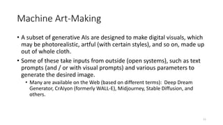 Machine Art-Making
• A subset of generative AIs are designed to make digital visuals, which
may be photorealistic, artful (with certain styles), and so on, made up
out of whole cloth.
• Some of these take inputs from outside (open systems), such as text
prompts (and / or with visual prompts) and various parameters to
generate the desired image.
• Many are available on the Web (based on different terms): Deep Dream
Generator, CrAIyon (formerly WALL-E), Midjourney, Stable Diffusion, and
others.
11
 
