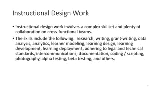 Instructional Design Work
• Instructional design work involves a complex skillset and plenty of
collaboration on cross-functional teams.
• The skills include the following: research, writing, grant-writing, data
analysis, analytics, learner modeling, learning design, learning
development, learning deployment, adhering to legal and technical
standards, intercommunications, documentation, coding / scripting,
photography, alpha testing, beta testing, and others.
22
 