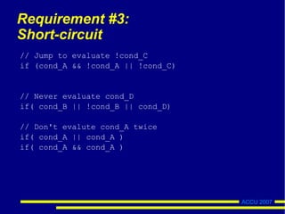 ACCU 2007
Requirement #3:
Short-circuit
// Jump to evaluate !cond_C
if (cond_A && !cond_A || !cond_C)
// Never evaluate cond_D
if( cond_B || !cond_B || cond_D)
// Don't evalute cond_A twice
if( cond_A || cond_A )
if( cond_A && cond_A )
 