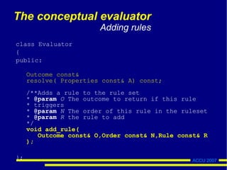 ACCU 2007
The conceptual evaluator
Adding rules
class Evaluator
{
public:
Outcome const&
resolve( Properties const& A) const;
/**Adds a rule to the rule set
* @param O The outcome to return if this rule
* triggers
* @param N The order of this rule in the ruleset
* @param R the rule to add
*/
void add_rule(
Outcome const& O,Order const& N,Rule const& R
);
};
 