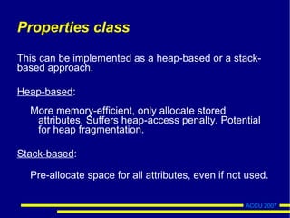 ACCU 2007
Properties class
This can be implemented as a heap-based or a stack-
based approach.
Heap-based:
More memory-efficient, only allocate stored
attributes. Suffers heap-access penalty. Potential
for heap fragmentation.
Stack-based:
Pre-allocate space for all attributes, even if not used.
 