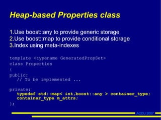 ACCU 2007
Heap-based Properties class
Use boost::any to provide generic storage
Use boost::map to provide conditional storage
Index using meta-indexes
template <typename GeneratedPropSet>
class Properties
{
public:
// To be implemented ...
private:
typedef std::map< int,boost::any > container_type;
container_type m_attrs;
};
 