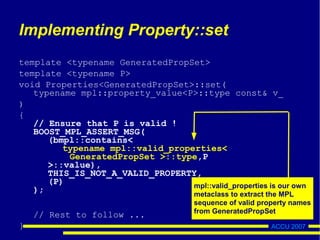 ACCU 2007
Implementing Property::set
template <typename GeneratedPropSet>
template <typename P>
void Properties<GeneratedPropSet>::set(
typename mpl::property_value<P>::type const& v_
)
{
// Ensure that P is valid !
BOOST_MPL_ASSERT_MSG(
(bmpl::contains<
typename mpl::valid_properties<
GeneratedPropSet >::type,P
>::value),
THIS_IS_NOT_A_VALID_PROPERTY,
(P)
);
// Rest to follow ...
}
mpl::valid_properties is our own
metaclass to extract the MPL
sequence of valid property names
from GeneratedPropSet
 
