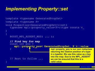 ACCU 2007
Implementing Property::set
template <typename GeneratedPropSet>
template <typename P>
void Properties<GeneratedPropSet>::set(
typename mpl::property_value<P>::type const& v_
)
{
BOOST_MPL_ASSERT_MSG( ... );
// Find key for map
const int pos =
mpl::property_pos< GeneratedPropSet, P >::value
;
// Rest to follow ...
}
mpl::property_pos is our own metaclass
returning the relative position of a type
in a typelist. We use this value as a key
into the map. Due to the MPL_ASSERT
we can be ensured that this is a
valid value.
 