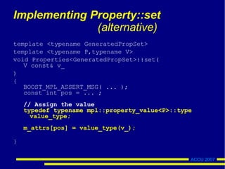 ACCU 2007
Implementing Property::set
(alternative)
template <typename GeneratedPropSet>
template <typename P,typename V>
void Properties<GeneratedPropSet>::set(
V const& v_
)
{
BOOST_MPL_ASSERT_MSG( ... );
const int pos = ... ;
// Assign the value
typedef typename mpl::property_value<P>::type
value_type;
m_attrs[pos] = value_type(v_);
}
 