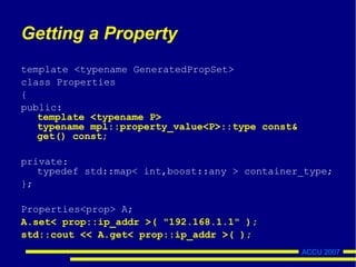 ACCU 2007
Getting a Property
template <typename GeneratedPropSet>
class Properties
{
public:
template <typename P>
typename mpl::property_value<P>::type const&
get() const;
private:
typedef std::map< int,boost::any > container_type;
};
Properties<prop> A;
A.set< prop::ip_addr >( "192.168.1.1" );
std::cout << A.get< prop::ip_addr >( );
 