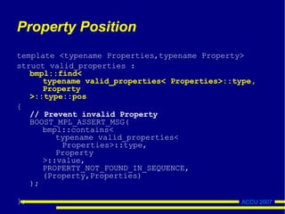 ACCU 2007
Property Position
template <typename Properties,typename Property>
struct valid_properties :
bmpl::find<
typename valid_properties< Properties>::type,
Property
>::type::pos
{
// Prevent invalid Property
BOOST_MPL_ASSERT_MSG(
bmpl::contains<
typename valid_properties<
Properties>::type,
Property
>::value,
PROPERTY_NOT_FOUND_IN_SEQUENCE,
(Property,Properties)
);
};
 