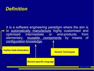 ACCU 2007
Definition
It is a software engineering paradigm where the aim is
to automatically manufacture highly customised and
optimised intermediate or end-products from
elementary, reusable components by means of
configuration knowledge.
Implies Code Generation
Domain-specific language
Generic Techniques
 