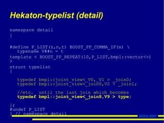ACCU 2007
Hekaton-typelist (detail)
namespace detail
{
#define P_LIST(z,n,t) BOOST_PP_COMMA_IF(n) 
typename V##n = t
template < BOOST_PP_REPEAT(10,P_LIST,bmpl::vector<>)
>
struct typelist
{
typedef bmpl::joint_view<_V0,_V1 > _join0;
typedef bmpl::joint_view<_join0,V2 > _join1;
//etc. until the last join which becomes
typedef bmpl::joint_view<_join8,V9 > type;
};
#undef P_LIST
} // namespace detail
 
