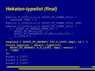 ACCU 2007
Hekaton-typelist (final)
#define P_LIST1(z,n,t) BOOST_PP_COMMA_IF(n) 
typename T##n = t
#define P_LIST2(z,n,t) BOOST_PP_COMMA_IF(n) t##n
#define P_LIST3(z,n,t) BOOST_PP_COMMA_IF(n) 
t < BOOST_PP_REPEAT_FROM_TO( 
BOOST_PP_MUL(n,20), 
BOOST_PP_ADD(BOOST_PP_MUL(n,20),20), 
P_LIST2,T ) 
>
template < BOOST_PP_REPEAT( 100,P_LIST1,bmpl::na ) >
struct typelist : detail::typelist<
BOOST_PP_REPEAT( 5,P_LIST3, bmpl::vector )
> ::type
{};
#undef P_LIST1
#undef P_LIST2
#undef P_LIST3
 