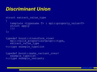 ACCU 2007
Discriminant Union
struct extract_value_type
{
template <typename T> : mpl::property_value<T>
struct apply
{};
};
typedef boost::transform_view<
mpl::valid_properties<prop>::type,
extract_value_type
>::type example_typelist
typedef boost::make_variant_over<
example_typelist
>::type example_variant;
 