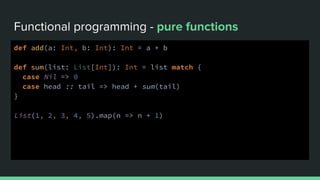 Functional programming - pure functions
def add(a: Int, b: Int): Int = a + b
def sum(list: List[Int]): Int = list match {
case Nil => 0
case head :: tail => head + sum(tail)
}
List(1, 2, 3, 4, 5).map(n => n + 1)
 