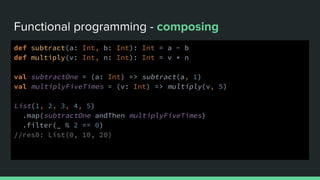 Functional programming - composing
def subtract(a: Int, b: Int): Int = a - b
def multiply(v: Int, n: Int): Int = v * n
val subtractOne = (a: Int) => subtract(a, 1)
val multiplyFiveTimes = (v: Int) => multiply(v, 5)
List(1, 2, 3, 4, 5)
.map(subtractOne andThen multiplyFiveTimes)
.filter(_ % 2 == 0)
//res0: List(0, 10, 20)
 