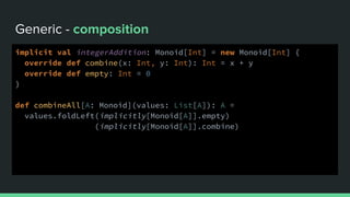 Generic - composition
implicit val integerAddition: Monoid[Int] = new Monoid[Int] {
override def combine(x: Int, y: Int): Int = x + y
override def empty: Int = 0
}
def combineAll[A: Monoid](values: List[A]): A =
values.foldLeft(implicitly[Monoid[A]].empty)
(implicitly[Monoid[A]].combine)
 