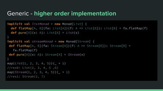 Generic - higher order implementation
implicit val listMonad = new Monad[List] {
def flatMap[A, B](fa: List[A])(f: A => List[B]): List[B] = fa.flatMap(f)
def pure[A](x: A): List[A] = List(x)
}
implicit val streamMonad = new Monad[Stream] {
def flatMap[A, B](fa: Stream[A])(f: A => Stream[B]): Stream[B] =
fa.flatMap(f)
def pure[A](x: A): Stream[A] = Stream(x)
}
map(List(1, 2, 3, 4, 5))(_ + 1)
//res0: List(2, 3, 4, 5 ,6)
map(Stream(1, 2, 3, 4, 5))(_ + 1)
//res1: Stream(2, ?)
 