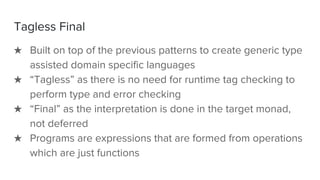 Tagless Final
★ Built on top of the previous patterns to create generic type
assisted domain specific languages
★ “Tagless” as there is no need for runtime tag checking to
perform type and error checking
★ “Final” as the interpretation is done in the target monad,
not deferred
★ Programs are expressions that are formed from operations
which are just functions
 