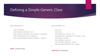 Defining a Simple Generic Class
public class SomeClass<T>
{
private T someProperty;
public SomeClass() { someProperty = null;}
public SomeClass(T someProperty) { this. someProperty = someProperty;}
public T getSomeProperty() { return someProperty; }
public void setSomeProperty(T newValue) {someProperty = newValue; }
}
USAGE: SomeClass<String>
public class MyEntry<T,U>
{
private T key;
private U value;
public MyEntry() { key = null; value = null; }
public MyEntry(T key, U value) { this.key = key; this.value = value; }
public T getKey() { return key; }
public U getValue() { return value; }
public void setKey(T newKey) { key = newKey; }
public void setValue(U newValue) { value = newValue; }
}
USAGE: MyEntry<String,Integer>
 