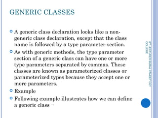 GENERIC CLASSES
 A generic class declaration looks like a non-
generic class declaration, except that the class
name is followed by a type parameter section.
 As with generic methods, the type parameter
section of a generic class can have one or more
type parameters separated by commas. These
classes are known as parameterized classes or
parameterized types because they accept one or
more parameters.
 Example
 Following example illustrates how we can define
a generic class −
BYLECTURERSURAJPANDEYCCT
COLLEGE
 