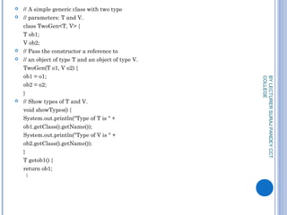  // A simple generic class with two type
 // parameters: T and V.
class TwoGen<T, V> {
T ob1;
V ob2;
 // Pass the constructor a reference to
 // an object of type T and an object of type V.
TwoGen(T o1, V o2) {
ob1 = o1;
ob2 = o2;
}
 // Show types of T and V.
void showTypes() {
System.out.println("Type of T is " +
ob1.getClass().getName());
System.out.println("Type of V is " +
ob2.getClass().getName());
}
T getob1() {
return ob1;
}
BYLECTURERSURAJPANDEYCCT
COLLEGE
 