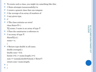  To create such a class, you might try something like this:
 // Stats attempts (unsuccessfully) to
 // create a generic class that can compute
 // the average of an array of numbers of
 // any given type.
 //
 // The class contains an error!
class Stats<T> {
T[] nums; // nums is an array of type T
 // Pass the constructor a reference to
 // an array of type T.
Stats(T[] o) {
nums = o;
}
 // Return type double in all cases.
double average() {
double sum = 0.0;
for(int i=0; i < nums.length; i++)
sum += nums[i].doubleValue(); // Error!!!
return sum / nums.length;
 }
 }
BYLECTURERSURAJPANDEYCCT
COLLEGE
 