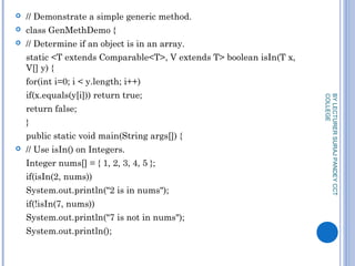  // Demonstrate a simple generic method.
 class GenMethDemo {
 // Determine if an object is in an array.
static <T extends Comparable<T>, V extends T> boolean isIn(T x,
V[] y) {
for(int i=0; i < y.length; i++)
if(x.equals(y[i])) return true;
return false;
}
public static void main(String args[]) {
 // Use isIn() on Integers.
Integer nums[] = { 1, 2, 3, 4, 5 };
if(isIn(2, nums))
System.out.println("2 is in nums");
if(!isIn(7, nums))
System.out.println("7 is not in nums");
System.out.println();
BYLECTURERSURAJPANDEYCCT
COLLEGE
 