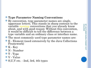  Type Parameter Naming Conventions
 By convention, type parameter names are single,
uppercase letters. This stands in sharp contrast to the
variable naming conventions that you already know
about, and with good reason: Without this convention,
it would be difficult to tell the difference between a
type variable and an ordinary class or interface name.
 The most commonly used type parameter names are:
 E - Element (used extensively by the Java Collections
Framework)
 K - Key
 N - Number
 T - Type
 V - Value
 S,U,V etc. - 2nd, 3rd, 4th types
BYLECTURERSURAJPANDEYCCT
COLLEGE
 