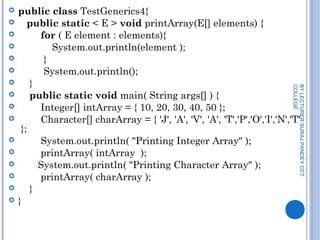  public class TestGenerics4{  
    public static < E > void printArray(E[] elements) {  
         for ( E element : elements){          
             System.out.println(element );  
          }  
          System.out.println();  
     }  
     public static void main( String args[] ) {  
         Integer[] intArray = { 10, 20, 30, 40, 50 };  
         Character[] charArray = { 'J', 'A', 'V', 'A', 'T','P','O','I','N','T'
 };  
         System.out.println( "Printing Integer Array" );  
         printArray( intArray  );   
        System.out.println( "Printing Character Array" );  
         printArray( charArray );   
     }   
 }  
BYLECTURERSURAJPANDEYCCT
COLLEGE
 