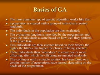 Basics of GA
 The most common type of genetic algorithm works like this:
 a population is created with a group of individuals created
randomly.
 The individuals in the population are then evaluated.
 The evaluation function is provided by the programmer and
gives the individuals a score based on how well they perform
at the given task.
 Two individuals are then selected based on their fitness, the
higher the fitness, the higher the chance of being selected.
 These individuals then "reproduce" to create one or more
offspring, after which the offspring are mutated randomly.
 This continues until a suitable solution has been found or a
certain number of generations have passed, depending on the
needs of the programmer.
 