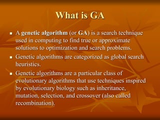 What is GA
 A genetic algorithm (or GA) is a search technique
used in computing to find true or approximate
solutions to optimization and search problems.
 Genetic algorithms are categorized as global search
heuristics.
 Genetic algorithms are a particular class of
evolutionary algorithms that use techniques inspired
by evolutionary biology such as inheritance,
mutation, selection, and crossover (also called
recombination).
 