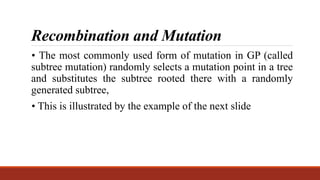 Recombination and Mutation
• The most commonly used form of mutation in GP (called
subtree mutation) randomly selects a mutation point in a tree
and substitutes the subtree rooted there with a randomly
generated subtree,
• This is illustrated by the example of the next slide
 