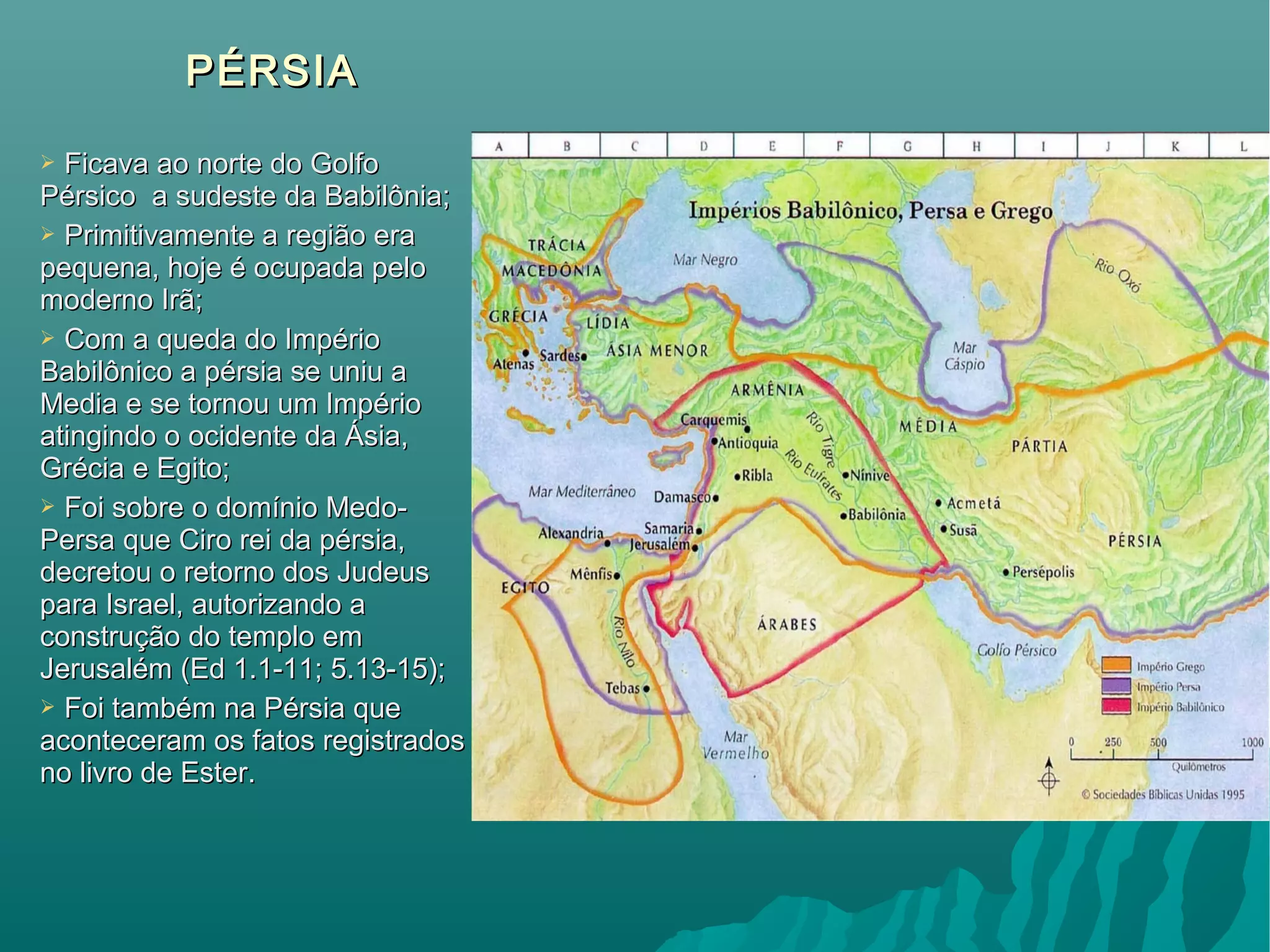 PÉRSIAPÉRSIA
 Ficava ao norte do GolfoFicava ao norte do Golfo
Pérsico a sudeste da Babilônia;Pérsico a sudeste da Babilônia;
 Primitivamente a região eraPrimitivamente a região era
pequena, hoje é ocupada pelopequena, hoje é ocupada pelo
moderno Irã;moderno Irã;
 Com a queda do ImpérioCom a queda do Império
Babilônico a pérsia se uniu aBabilônico a pérsia se uniu a
Media e se tornou um ImpérioMedia e se tornou um Império
atingindo o ocidente da Ásia,atingindo o ocidente da Ásia,
Grécia e Egito;Grécia e Egito;
 Foi sobre o domínio Medo-Foi sobre o domínio Medo-
Persa que Ciro rei da pérsia,Persa que Ciro rei da pérsia,
decretou o retorno dos Judeusdecretou o retorno dos Judeus
para Israel, autorizando apara Israel, autorizando a
construção do templo emconstrução do templo em
Jerusalém (Ed 1.1-11; 5.13-15);Jerusalém (Ed 1.1-11; 5.13-15);
 Foi também na Pérsia queFoi também na Pérsia que
aconteceram os fatos registradosaconteceram os fatos registrados
no livro de Ester.no livro de Ester.
 