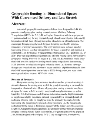 Geographic Routing in -Dimensional Spaces
With Guaranteed Delivery and Low Stretch
Abstract:
       Almost all geographic routing protocols have been designed for 2-D. We
present a novel geographic routing protocol, named Multihop Delaunay
Triangulation (MDT), for 2-D, 3-D, and higher dimensions with these properties:
1) guaranteed delivery for any connected graph of nodes and physical links, and 2)
low routing stretch from efficient forwarding of packets out of local minima. The
guaranteed delivery property holds for node locations specified by accurate,
inaccurate, or arbitrary coordinates. The MDT protocol suite includes a packet
forwarding protocol together with protocols for nodes to construct and maintain a
distributed MDT for routing. We present the performance of MDT protocols in 3 D
and 4-D as well as performance comparisons of MDT routing versus representative
geographic routing protocols for nodes in 2-D and 3-D. Experimental results show
that MDT provides the lowest routing stretch in the comparisons. Furthermore,
MDT protocols are specially designed to handle churn, i.e., dynamic topology
changes due to addition and deletion of nodes and links. Experimental results show
that MDT’s routing success rate is close to 100% during churn, and node states
converge quickly to a correct MDT after churn.

Reasons of Proposal:
       Geographic routing (also known as location-based or geometric routing) is
attractive because the routing state needed for greedy forwarding at each node is
independent of network size. Almost all geographic routing protocols have been
designed for nodes in 2-D. In reality, many wireless applications run on nodes
located in 3-D. Furthermore, node location information may be highly inaccurate
or simply unavailable. Consider a network represented by a connected graph of
nodes and physical links (to be referred to as the connectivity graph). Greedy
forwarding of a packet may be stuck at a local minimum, i.e., the packet is at a
node closer to the packet’s destination than any of the nodes’s directly connected
neighbors. Geographic routing protocols differ mainly in their recovery methods
designed to move packets out of local minima. For general connectivity graphs in
3-D, face routing methods designed for 2-D are not applicable. Furthermore,
 