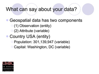What can say about your data? Geospatial data has two components (1) Observation (entity) (2) Attribute (variable) Country USA (entity) Population: 301,139,947 (variable) Capital: Washington, DC (variable) 
