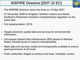 INSPIRE Directive [2007 /2/ EC]
 The INSPIRE Directive came into force on 15 May 2007.
 31 December 2009 for England, Northern Ireland and Wales;
Scotland’s Parliament enacted a complementary regulation on the
same date.
 Full implementation: 2019.
 Targets electronic spatial data and services for environmental
information.
 A European Spatial Data Infrastructure (SDI) based on Member
States’ infrastructures to improve interoperability.
 Make data and services readily and transparently available to ensure
good governance at all levels.
 Public authorities obliged to produce and keep ‘metadata’ current.
 