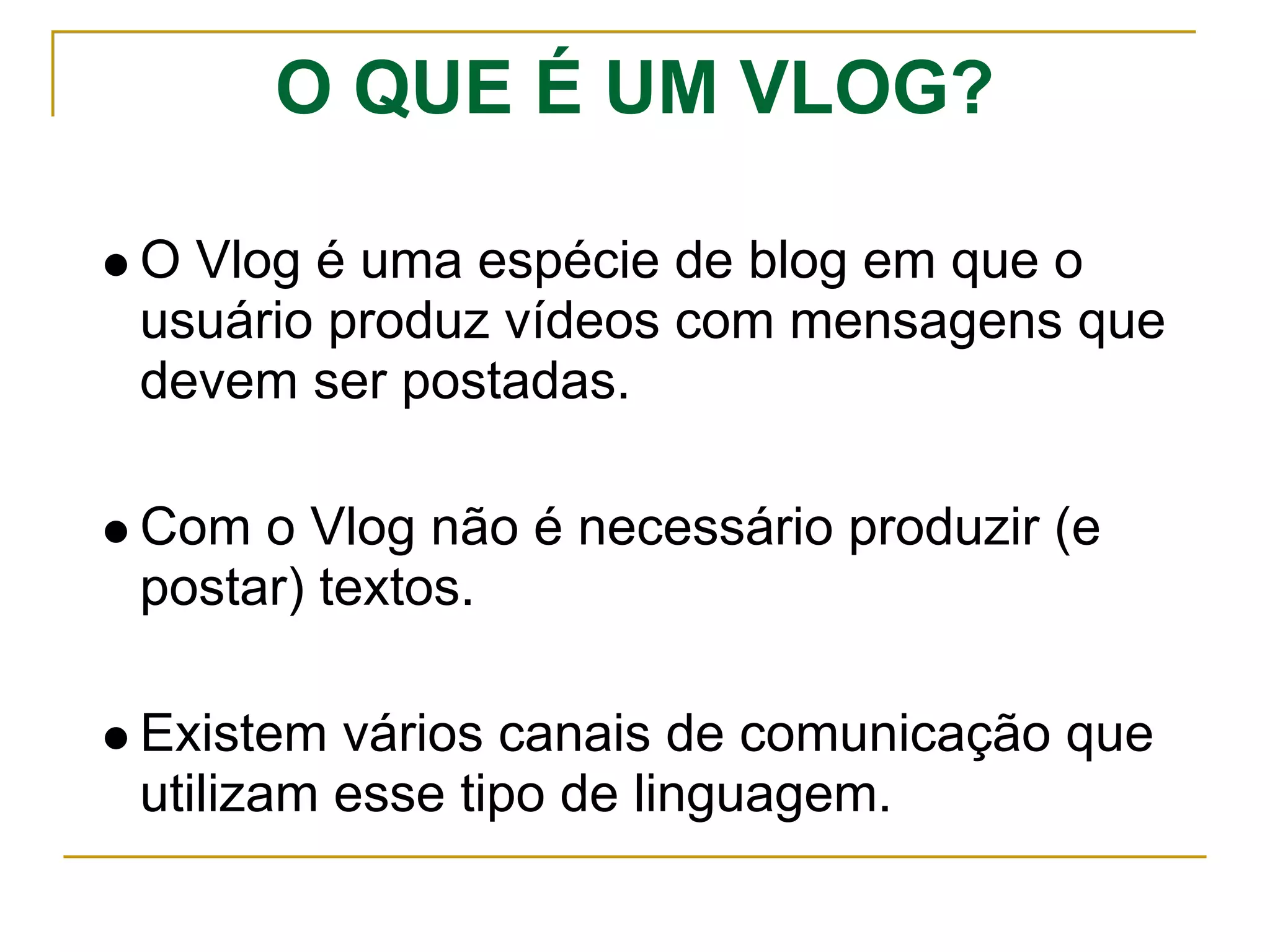 O QUE É UM VLOG?
O Vlog é uma espécie de blog em que o
usuário produz vídeos com mensagens que
devem ser postadas.
Com o Vlog não é necessário produzir (e
postar) textos.
Existem vários canais de comunicação que
utilizam esse tipo de linguagem.
 