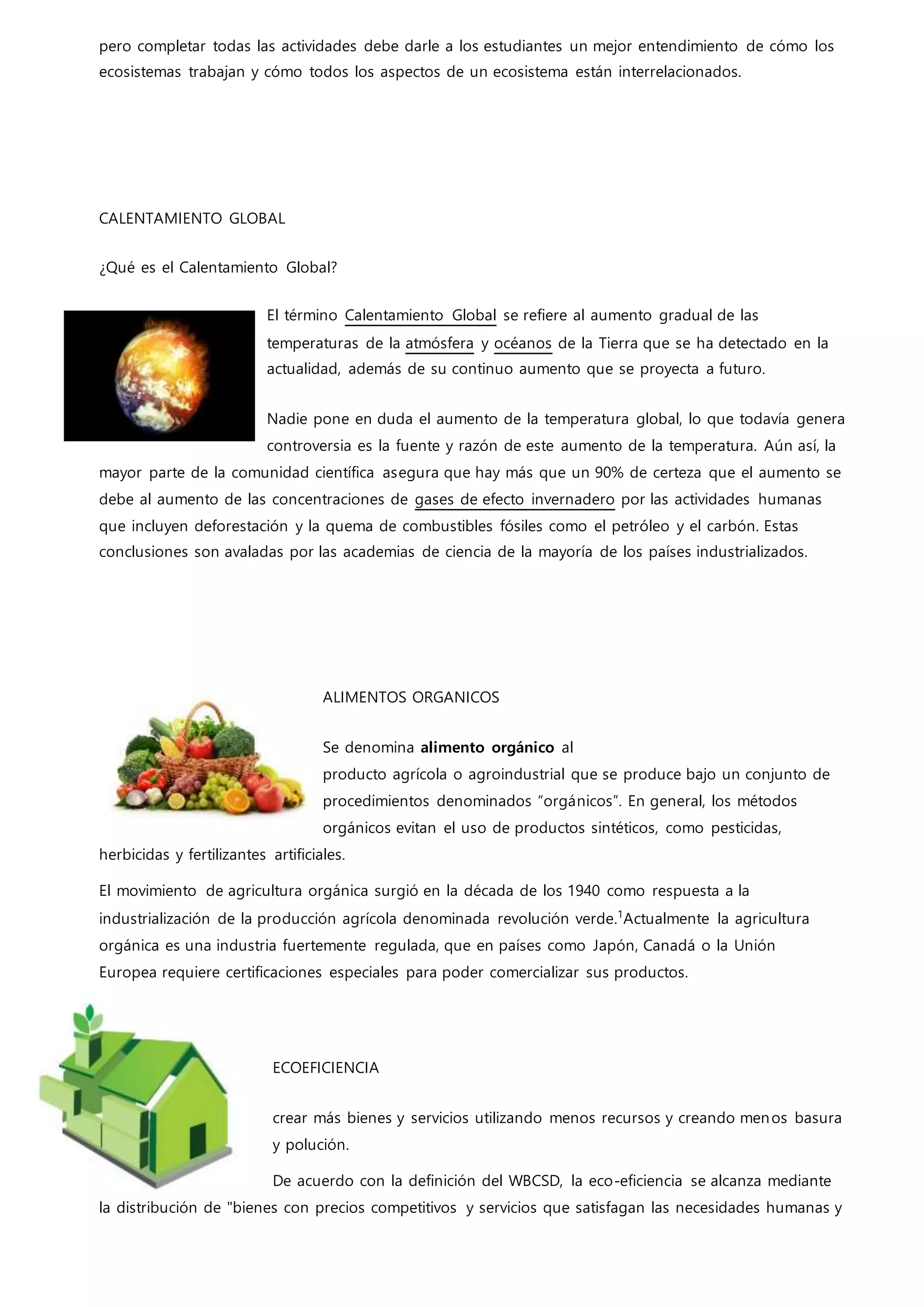 pero completar todas las actividades debe darle a los estudiantes un mejor entendimiento de cómo los
ecosistemas trabajan y cómo todos los aspectos de un ecosistema están interrelacionados.
CALENTAMIENTO GLOBAL
¿Qué es el Calentamiento Global?
El término Calentamiento Global se refiere al aumento gradual de las
temperaturas de la atmósfera y océanos de la Tierra que se ha detectado en la
actualidad, además de su continuo aumento que se proyecta a futuro.
Nadie pone en duda el aumento de la temperatura global, lo que todavía genera
controversia es la fuente y razón de este aumento de la temperatura. Aún así, la
mayor parte de la comunidad científica asegura que hay más que un 90% de certeza que el aumento se
debe al aumento de las concentraciones de gases de efecto invernadero por las actividades humanas
que incluyen deforestación y la quema de combustibles fósiles como el petróleo y el carbón. Estas
conclusiones son avaladas por las academias de ciencia de la mayoría de los países industrializados.
ALIMENTOS ORGANICOS
Se denomina alimento orgánico al
producto agrícola o agroindustrial que se produce bajo un conjunto de
procedimientos denominados “orgánicos”. En general, los métodos
orgánicos evitan el uso de productos sintéticos, como pesticidas,
herbicidas y fertilizantes artificiales.
El movimiento de agricultura orgánica surgió en la década de los 1940 como respuesta a la
industrialización de la producción agrícola denominada revolución verde.1
Actualmente la agricultura
orgánica es una industria fuertemente regulada, que en países como Japón, Canadá o la Unión
Europea requiere certificaciones especiales para poder comercializar sus productos.
ECOEFICIENCIA
crear más bienes y servicios utilizando menos recursos y creando menos basura
y polución.
De acuerdo con la definición del WBCSD, la eco-eficiencia se alcanza mediante
la distribución de "bienes con precios competitivos y servicios que satisfagan las necesidades humanas y
 