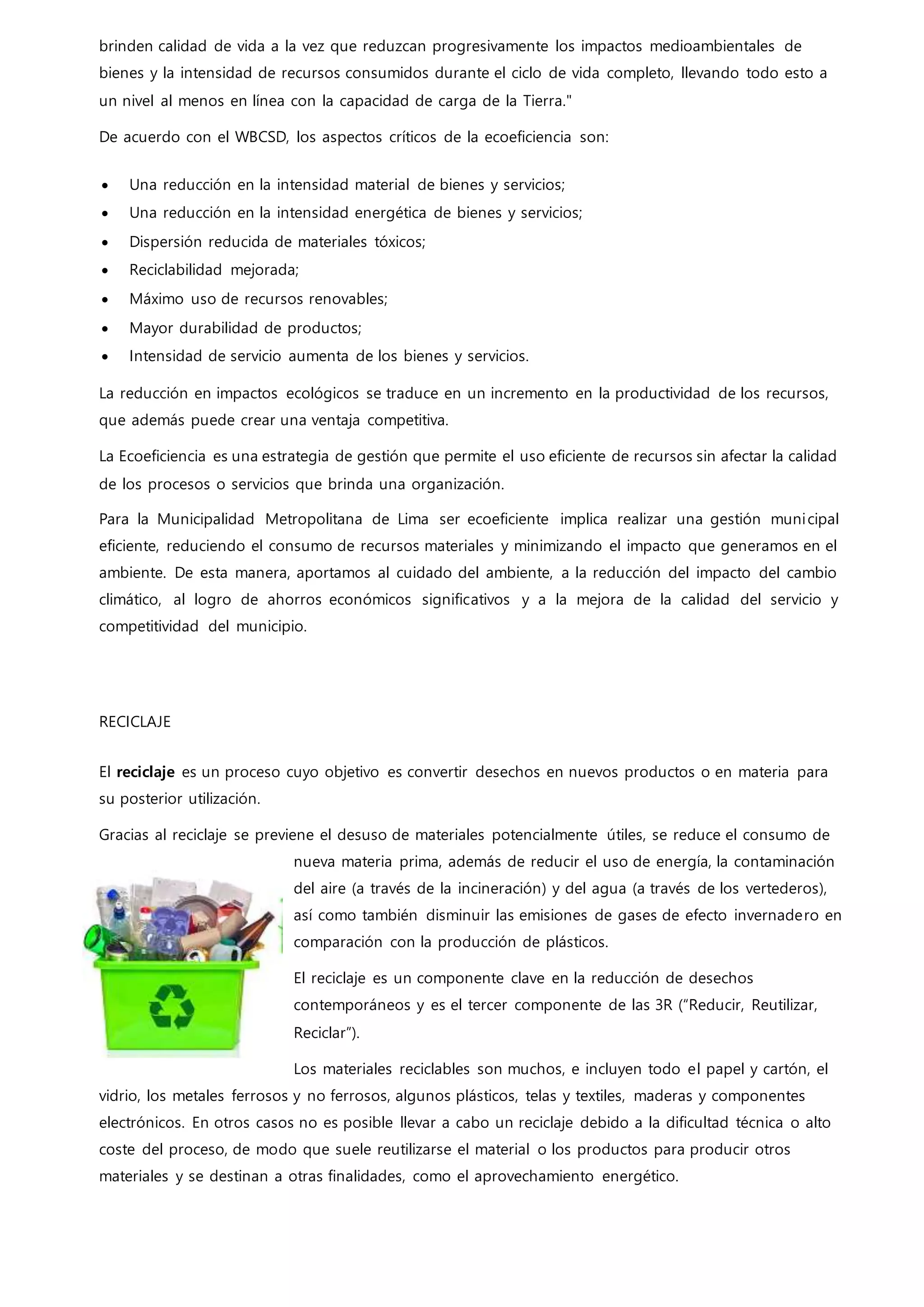 brinden calidad de vida a la vez que reduzcan progresivamente los impactos medioambientales de
bienes y la intensidad de recursos consumidos durante el ciclo de vida completo, llevando todo esto a
un nivel al menos en línea con la capacidad de carga de la Tierra."
De acuerdo con el WBCSD, los aspectos críticos de la ecoeficiencia son:
 Una reducción en la intensidad material de bienes y servicios;
 Una reducción en la intensidad energética de bienes y servicios;
 Dispersión reducida de materiales tóxicos;
 Reciclabilidad mejorada;
 Máximo uso de recursos renovables;
 Mayor durabilidad de productos;
 Intensidad de servicio aumenta de los bienes y servicios.
La reducción en impactos ecológicos se traduce en un incremento en la productividad de los recursos,
que además puede crear una ventaja competitiva.
La Ecoeficiencia es una estrategia de gestión que permite el uso eficiente de recursos sin afectar la calidad
de los procesos o servicios que brinda una organización.
Para la Municipalidad Metropolitana de Lima ser ecoeficiente implica realizar una gestión municipal
eficiente, reduciendo el consumo de recursos materiales y minimizando el impacto que generamos en el
ambiente. De esta manera, aportamos al cuidado del ambiente, a la reducción del impacto del cambio
climático, al logro de ahorros económicos significativos y a la mejora de la calidad del servicio y
competitividad del municipio.
RECICLAJE
El reciclaje es un proceso cuyo objetivo es convertir desechos en nuevos productos o en materia para
su posterior utilización.
Gracias al reciclaje se previene el desuso de materiales potencialmente útiles, se reduce el consumo de
nueva materia prima, además de reducir el uso de energía, la contaminación
del aire (a través de la incineración) y del agua (a través de los vertederos),
así como también disminuir las emisiones de gases de efecto invernadero en
comparación con la producción de plásticos.
El reciclaje es un componente clave en la reducción de desechos
contemporáneos y es el tercer componente de las 3R (“Reducir, Reutilizar,
Reciclar”).
Los materiales reciclables son muchos, e incluyen todo el papel y cartón, el
vidrio, los metales ferrosos y no ferrosos, algunos plásticos, telas y textiles, maderas y componentes
electrónicos. En otros casos no es posible llevar a cabo un reciclaje debido a la dificultad técnica o alto
coste del proceso, de modo que suele reutilizarse el material o los productos para producir otros
materiales y se destinan a otras finalidades, como el aprovechamiento energético.
 