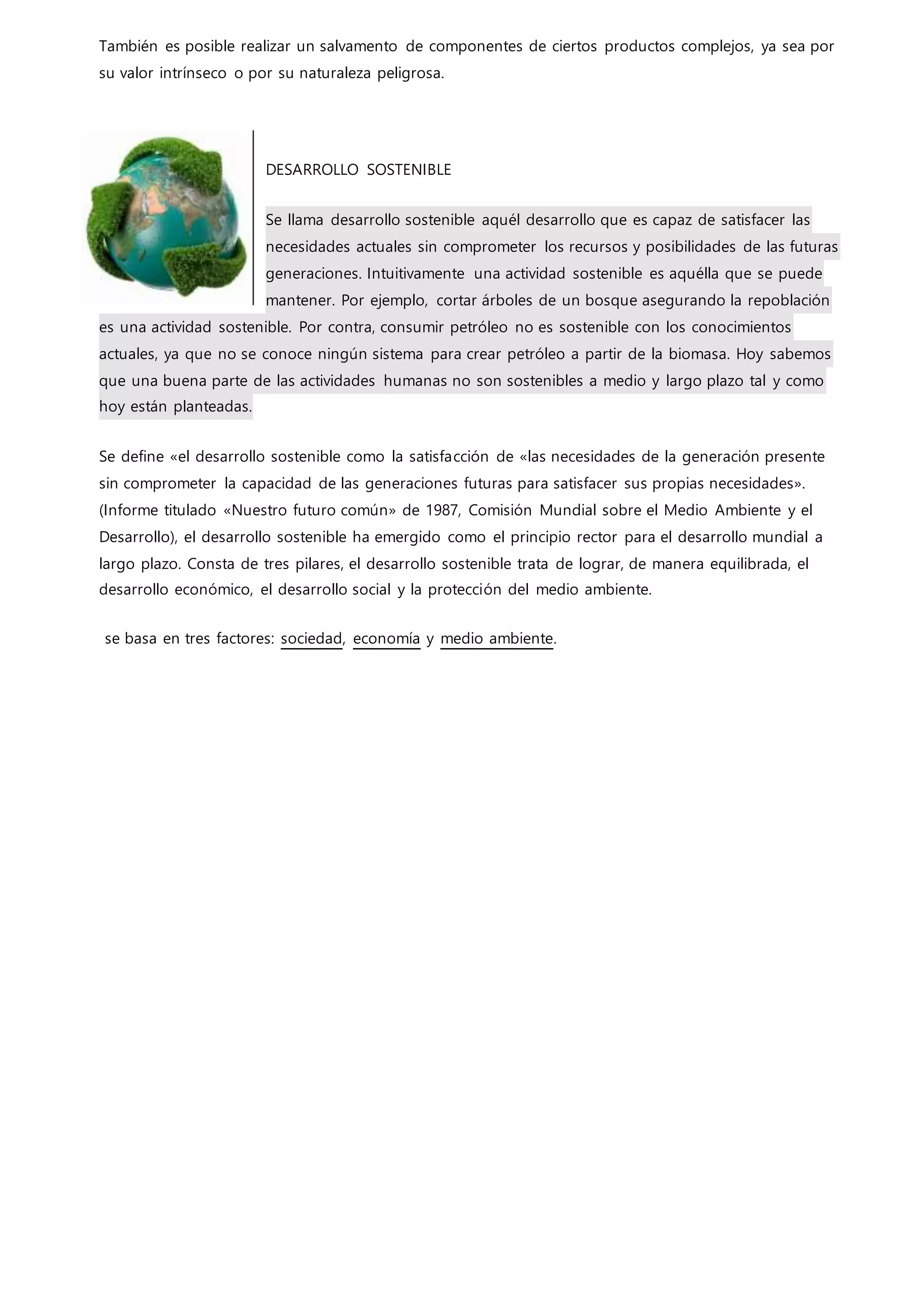 También es posible realizar un salvamento de componentes de ciertos productos complejos, ya sea por
su valor intrínseco o por su naturaleza peligrosa.
DESARROLLO SOSTENIBLE
Se llama desarrollo sostenible aquél desarrollo que es capaz de satisfacer las
necesidades actuales sin comprometer los recursos y posibilidades de las futuras
generaciones. Intuitivamente una actividad sostenible es aquélla que se puede
mantener. Por ejemplo, cortar árboles de un bosque asegurando la repoblación
es una actividad sostenible. Por contra, consumir petróleo no es sostenible con los conocimientos
actuales, ya que no se conoce ningún sistema para crear petróleo a partir de la biomasa. Hoy sabemos
que una buena parte de las actividades humanas no son sostenibles a medio y largo plazo tal y como
hoy están planteadas.
Se define «el desarrollo sostenible como la satisfacción de «las necesidades de la generación presente
sin comprometer la capacidad de las generaciones futuras para satisfacer sus propias necesidades».
(Informe titulado «Nuestro futuro común» de 1987, Comisión Mundial sobre el Medio Ambiente y el
Desarrollo), el desarrollo sostenible ha emergido como el principio rector para el desarrollo mundial a
largo plazo. Consta de tres pilares, el desarrollo sostenible trata de lograr, de manera equilibrada, el
desarrollo económico, el desarrollo social y la protección del medio ambiente.
se basa en tres factores: sociedad, economía y medio ambiente.
 