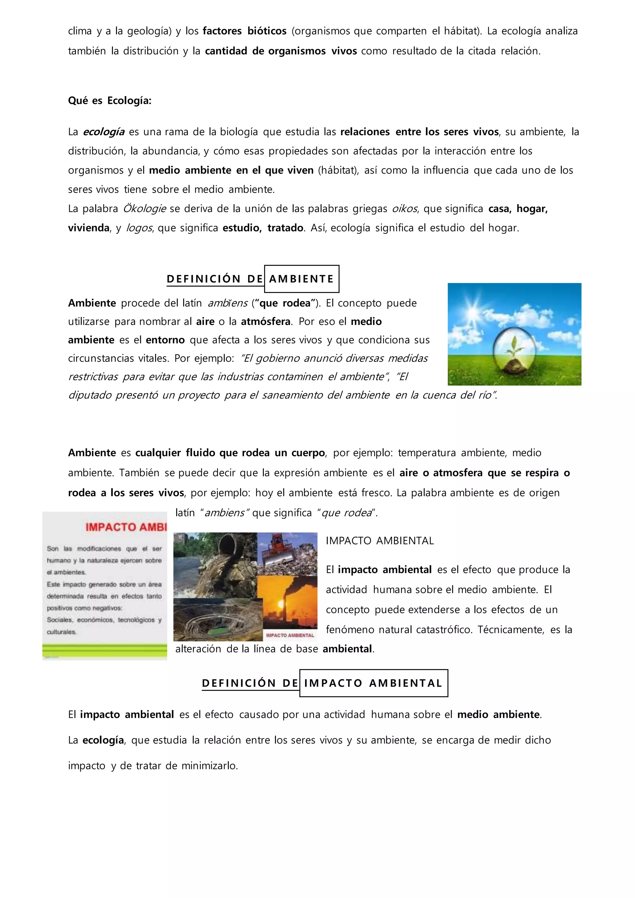 clima y a la geología) y los factores bióticos (organismos que comparten el hábitat). La ecología analiza
también la distribución y la cantidad de organismos vivos como resultado de la citada relación.
Qué es Ecología:
La ecología es una rama de la biología que estudia las relaciones entre los seres vivos, su ambiente, la
distribución, la abundancia, y cómo esas propiedades son afectadas por la interacción entre los
organismos y el medio ambiente en el que viven (hábitat), así como la influencia que cada uno de los
seres vivos tiene sobre el medio ambiente.
La palabra Ökologie se deriva de la unión de las palabras griegas oikos, que significa casa, hogar,
vivienda, y logos, que significa estudio, tratado. Así, ecología significa el estudio del hogar.
D E F I NI CI ÓN D E AM BI E NT E
Ambiente procede del latín ambĭens (“que rodea”). El concepto puede
utilizarse para nombrar al aire o la atmósfera. Por eso el medio
ambiente es el entorno que afecta a los seres vivos y que condiciona sus
circunstancias vitales. Por ejemplo: “El gobierno anunció diversas medidas
restrictivas para evitar que las industrias contaminen el ambiente”, “El
diputado presentó un proyecto para el saneamiento del ambiente en la cuenca del río”.
Ambiente es cualquier fluido que rodea un cuerpo, por ejemplo: temperatura ambiente, medio
ambiente. También se puede decir que la expresión ambiente es el aire o atmosfera que se respira o
rodea a los seres vivos, por ejemplo: hoy el ambiente está fresco. La palabra ambiente es de origen
latín “ambiens” que significa “que rodea”.
IMPACTO AMBIENTAL
El impacto ambiental es el efecto que produce la
actividad humana sobre el medio ambiente. El
concepto puede extenderse a los efectos de un
fenómeno natural catastrófico. Técnicamente, es la
alteración de la línea de base ambiental.
D E F I NI CI ÓN D E I M P ACT O AM BI E NT AL
El impacto ambiental es el efecto causado por una actividad humana sobre el medio ambiente.
La ecología, que estudia la relación entre los seres vivos y su ambiente, se encarga de medir dicho
impacto y de tratar de minimizarlo.
 